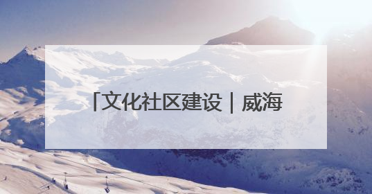 文化社区建设｜威海乳山市东城社区：以文育人照亮成长灯塔