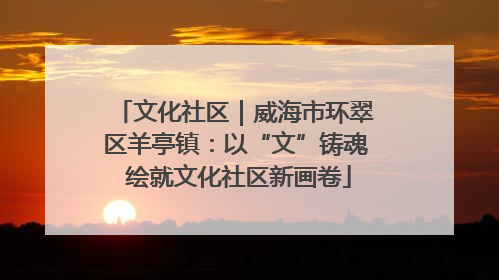 文化社区｜威海市环翠区羊亭镇：以“文”铸魂 绘就文化社区新画卷