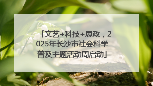文艺+科技+思政，2025年长沙市社会科学普及主题活动周启动