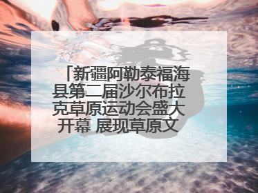 新疆阿勒泰福海县第二届沙尔布拉克草原运动会盛大开幕 展现草原文化魅力