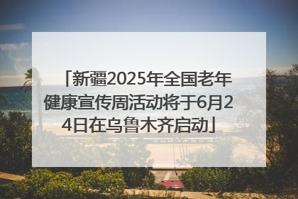 新疆2025年全国老年健康宣传周活动将于6月24日在乌鲁木齐启动
