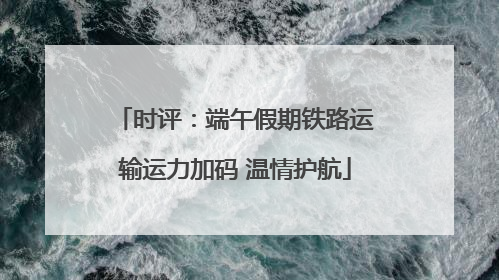 时评：端午假期铁路运输运力加码 温情护航