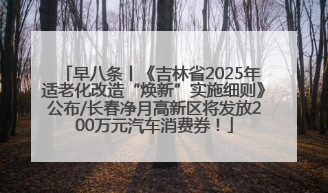 早八条丨《吉林省2025年适老化改造“焕新”实施细则》公布/长春净月高新区将发放200万元汽车消费券！