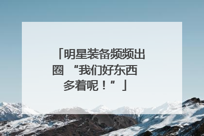 明星装备频频出圈 “我们好东西多着呢！”