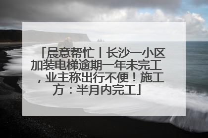 晨意帮忙丨长沙一小区加装电梯逾期一年未完工，业主称出行不便！施工方：半月内完工