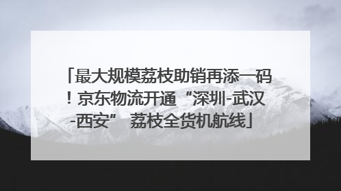 最大规模荔枝助销再添一码！京东物流开通“深圳-武汉-西安” 荔枝全货机航线