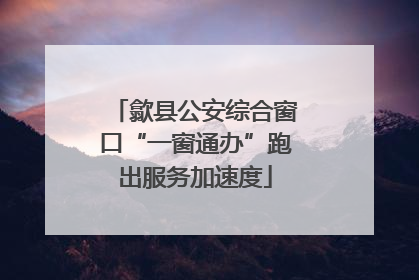 歙县公安综合窗口“一窗通办”跑出服务加速度