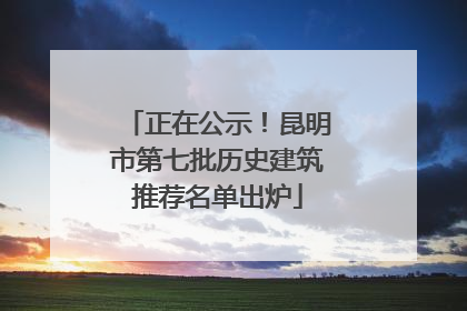 正在公示！昆明市第七批历史建筑推荐名单出炉