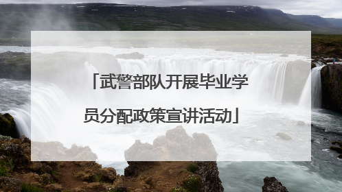 武警部队开展毕业学员分配政策宣讲活动