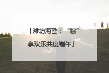 潍坊海警：“粽”享欢乐共度端午