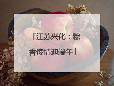 江苏兴化：粽香传情迎端午
