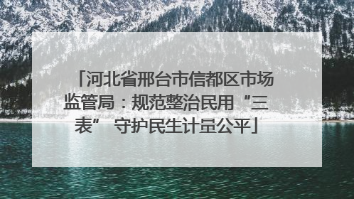河北省邢台市信都区市场监管局：规范整治民用“三表” 守护民生计量公平