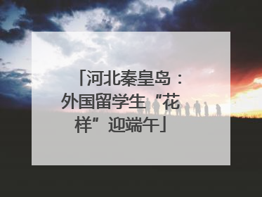 河北秦皇岛：外国留学生“花样”迎端午