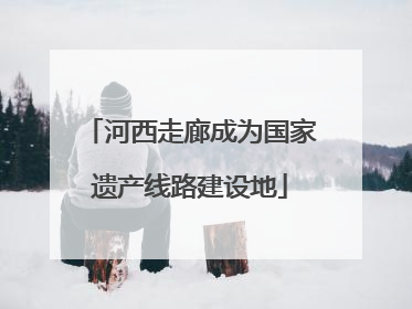 河西走廊成为国家遗产线路建设地