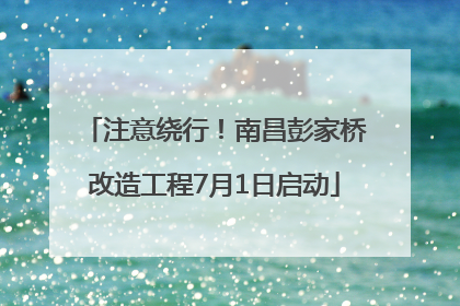 注意绕行！南昌彭家桥改造工程7月1日启动