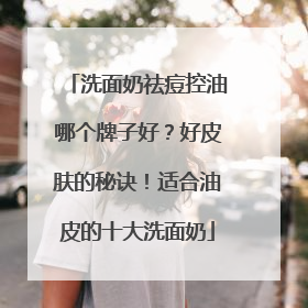 洗面奶祛痘控油哪个牌子好？好皮肤的秘诀！适合油皮的十大洗面奶