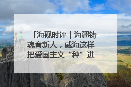 海砚时评｜海疆铸魂育新人，威海这样把爱国主义“种”进年轻人心里