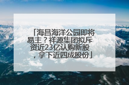 海昌海洋公园即将易主？祥源集团拟斥资近23亿认购新股，拿下近四成股份