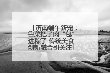 济南端午新宠：鲁菜把子肉“包”进粽子 传统美食创新融合引关注