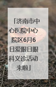济南市中心医院中心院区6月6日爱眼日眼科义诊活动来啦