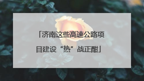 济南这些高速公路项目建设“热”战正酣