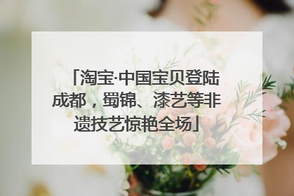 淘宝·中国宝贝登陆成都，蜀锦、漆艺等非遗技艺惊艳全场