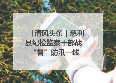 清风头条｜慈利县纪检监察干部战“督”防汛一线 守护群众利益