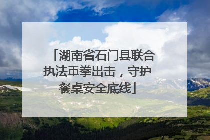 湖南省石门县联合执法重拳出击，守护餐桌安全底线