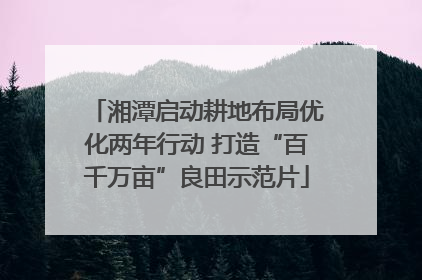 湘潭启动耕地布局优化两年行动 打造“百千万亩”良田示范片