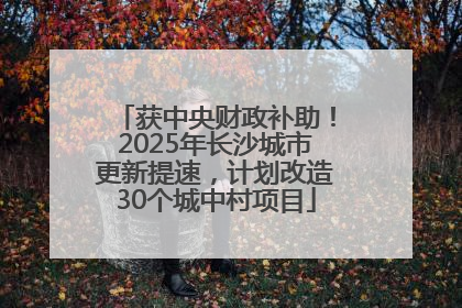获中央财政补助！2025年长沙城市更新提速，计划改造30个城中村项目