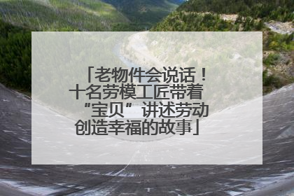 老物件会说话！十名劳模工匠带着“宝贝”讲述劳动创造幸福的故事