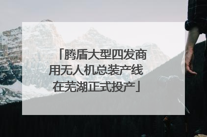 腾盾大型四发商用无人机总装产线在芜湖正式投产