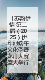 苏韵伊情·第二届（2025）伊犁河端午文化季暨龙舟大赛盛大举行