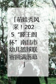 萌娃秀风采！2025“滕王阁杯”南昌市幼儿篮球联赛圆满落幕