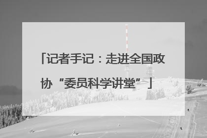 记者手记：走进全国政协“委员科学讲堂”