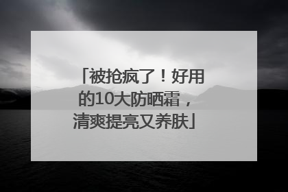 被抢疯了！好用的10大防晒霜，清爽提亮又养肤