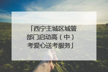 西宁主城区城管部门启动高（中）考爱心送考服务