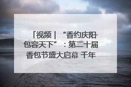 视频｜“香约庆阳·包容天下”：第二十届香包节盛大启幕 千年非遗香飘世界
