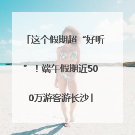 这个假期超“好听”！端午假期近500万游客游长沙