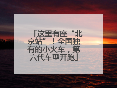 这里有座“北京站”！全国独有的小火车，第六代车型开跑