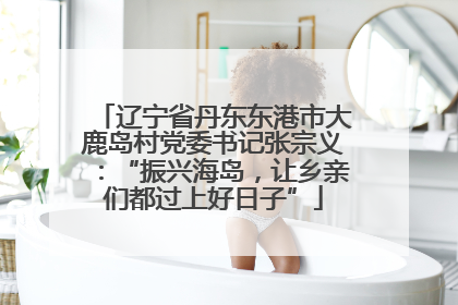 辽宁省丹东东港市大鹿岛村党委书记张宗义：“振兴海岛，让乡亲们都过上好日子”