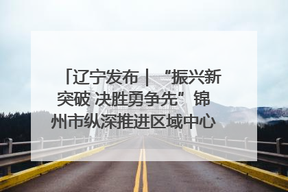 辽宁发布｜“振兴新突破 决胜勇争先”锦州市纵深推进区域中心城市建设 打造高质量发展新增长极