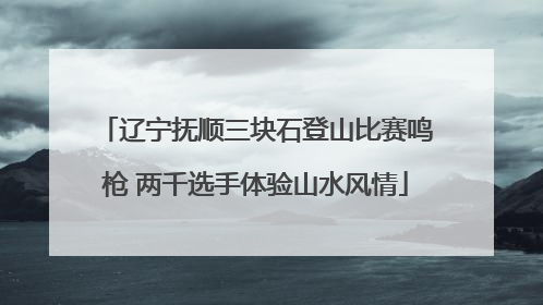 辽宁抚顺三块石登山比赛鸣枪 两千选手体验山水风情