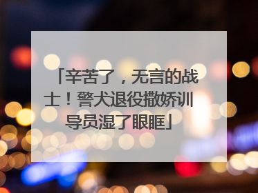 辛苦了，无言的战士！警犬退役撒娇训导员湿了眼眶