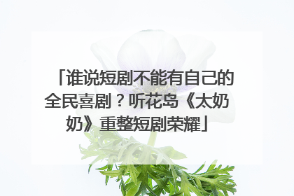 谁说短剧不能有自己的全民喜剧？听花岛《太奶奶》重整短剧荣耀