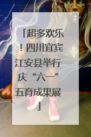 超多欢乐！四川宜宾江安县举行庆“六一”五育成果展