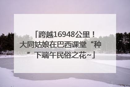 跨越16948公里！大同姑娘在巴西课堂“种”下端午民俗之花~