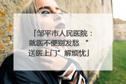 邹平市人民医院：就医不便别发愁 “送医上门”解烦忧
