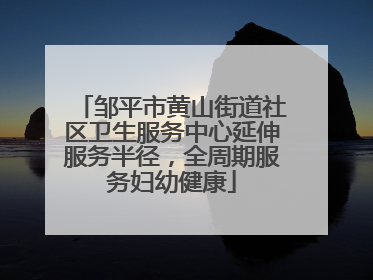 邹平市黄山街道社区卫生服务中心延伸服务半径，全周期服务妇幼健康