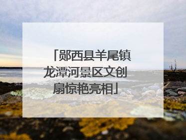郧西县羊尾镇龙潭河景区文创扇惊艳亮相